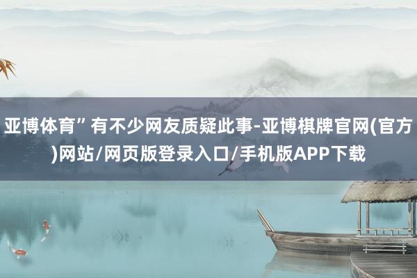 亚博体育”有不少网友质疑此事-亚博棋牌官网(官方)网站/网页版登录入口/手机版APP下载