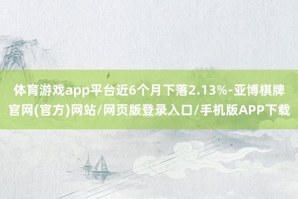 体育游戏app平台近6个月下落2.13%-亚博棋牌官网(官方)网站/网页版登录入口/手机版APP下载