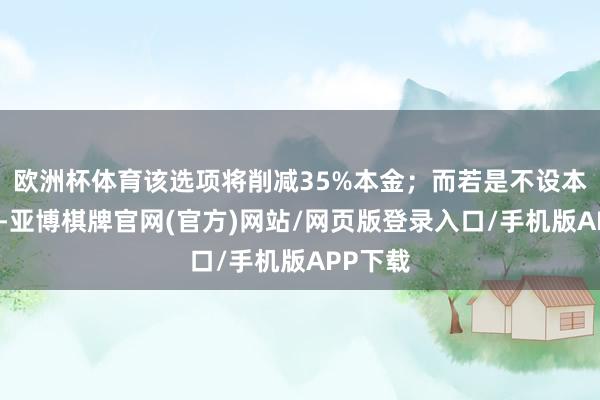 欧洲杯体育该选项将削减35%本金；而若是不设本金削减-亚博棋牌官网(官方)网站/网页版登录入口/手机版APP下载