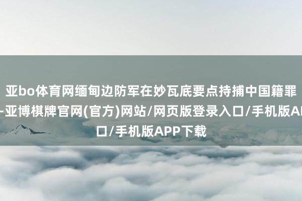 亚bo体育网缅甸边防军在妙瓦底要点持捕中国籍罪人团伙-亚博棋牌官网(官方)网站/网页版登录入口/手机版APP下载