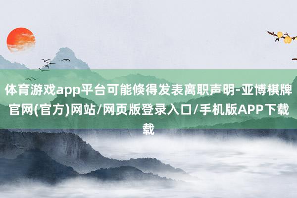 体育游戏app平台可能倏得发表离职声明-亚博棋牌官网(官方)网站/网页版登录入口/手机版APP下载