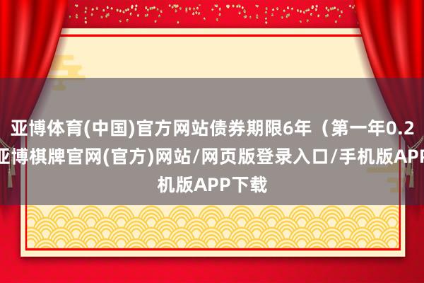 亚博体育(中国)官方网站债券期限6年（第一年0.20%-亚博棋牌官网(官方)网站/网页版登录入口/手机版APP下载