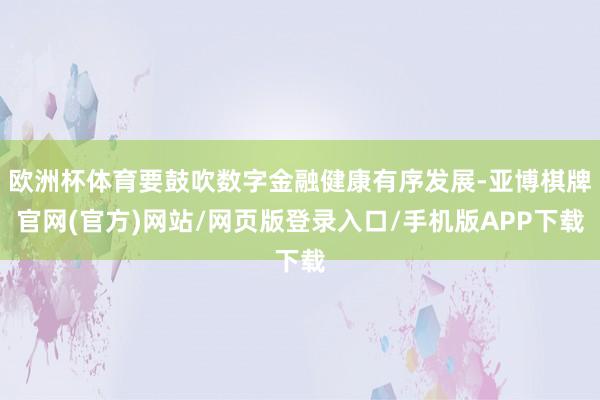 欧洲杯体育要鼓吹数字金融健康有序发展-亚博棋牌官网(官方)网站/网页版登录入口/手机版APP下载